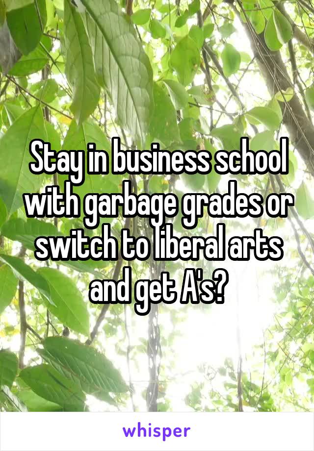 Stay in business school with garbage grades or switch to liberal arts and get A's?