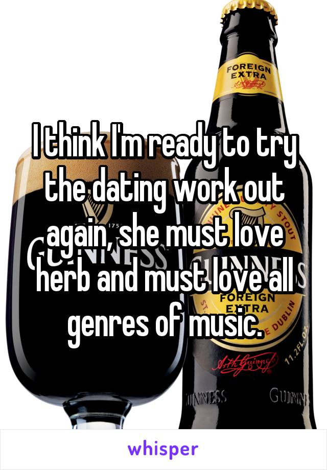 I think I'm ready to try the dating work out again, she must love herb and must love all genres of music.