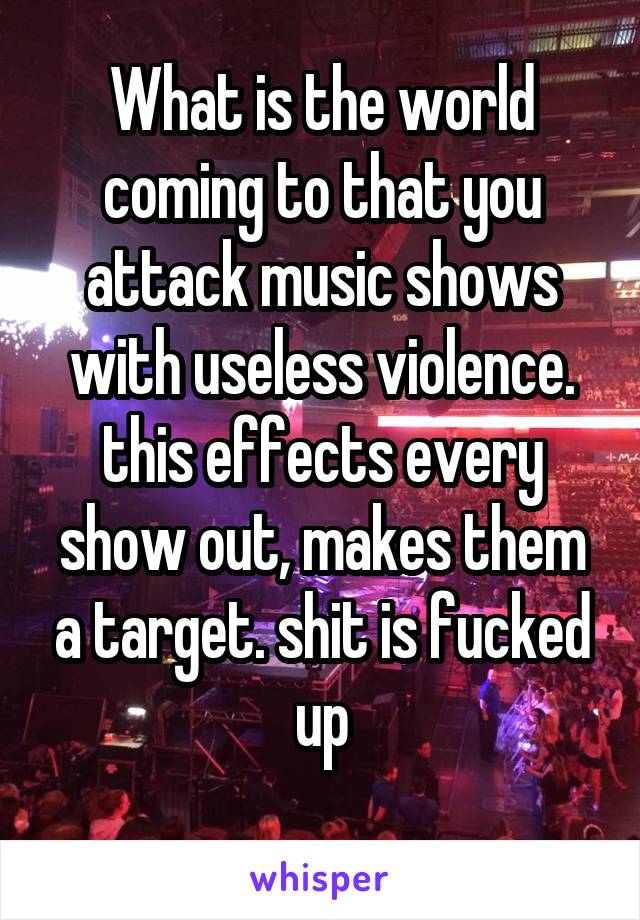 What is the world coming to that you attack music shows with useless violence. this effects every show out, makes them a target. shit is fucked up
