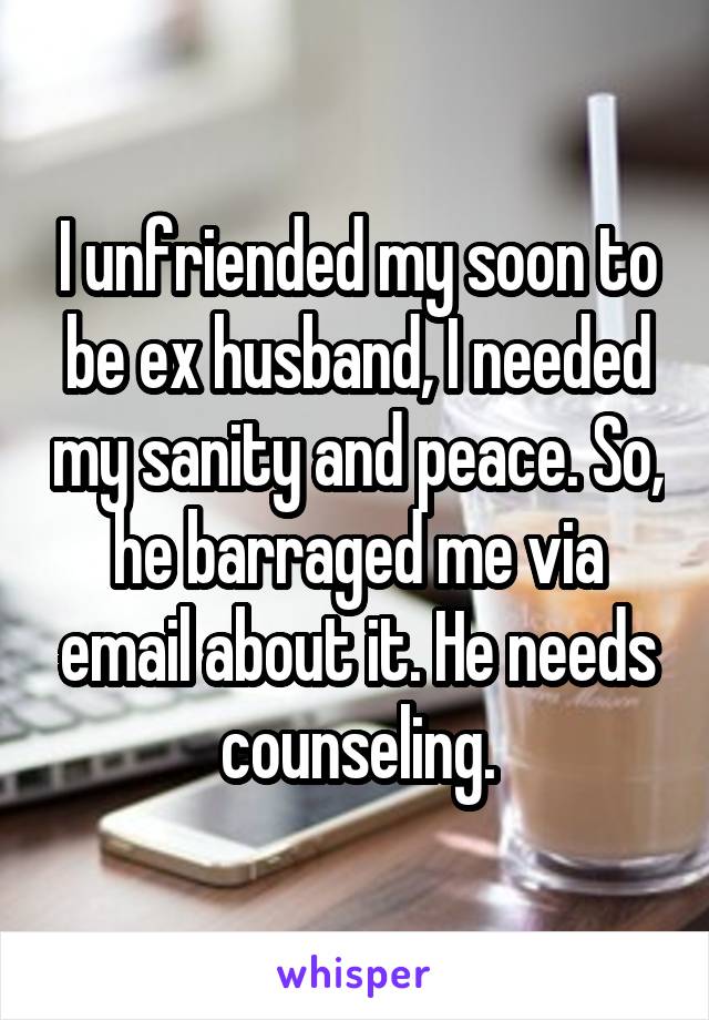 I unfriended my soon to be ex husband, I needed my sanity and peace. So, he barraged me via email about it. He needs counseling.