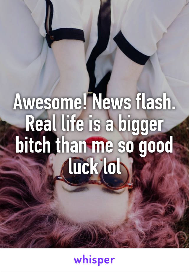 Awesome! News flash. Real life is a bigger bitch than me so good luck lol