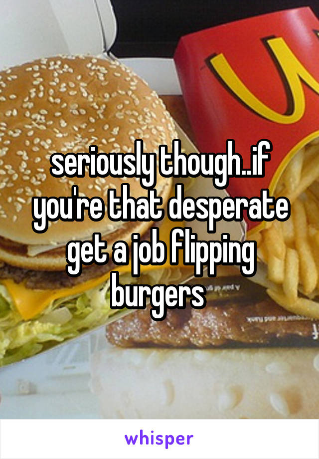 seriously though..if you're that desperate get a job flipping burgers 