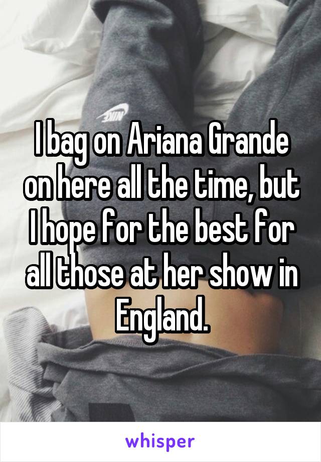 I bag on Ariana Grande on here all the time, but I hope for the best for all those at her show in England.