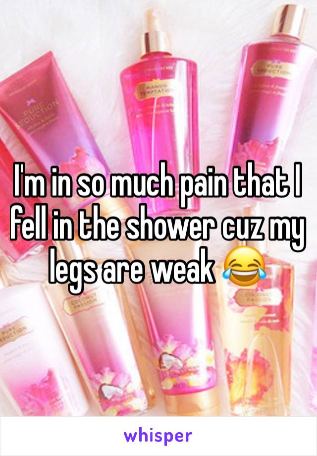 I'm in so much pain that I fell in the shower cuz my legs are weak 😂