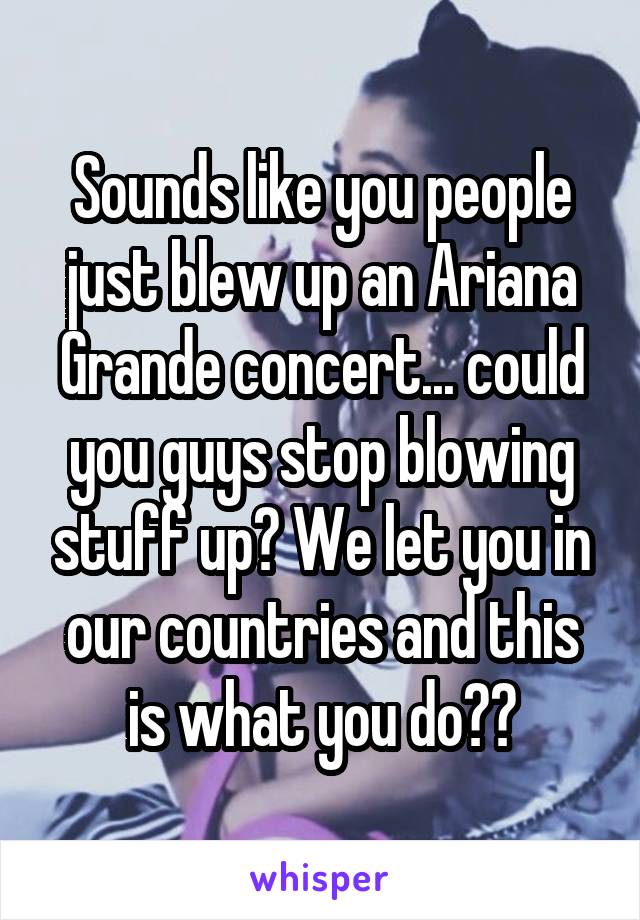 Sounds like you people just blew up an Ariana Grande concert... could you guys stop blowing stuff up? We let you in our countries and this is what you do??