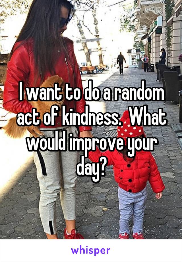 I want to do a random act of kindness.  What would improve your day?