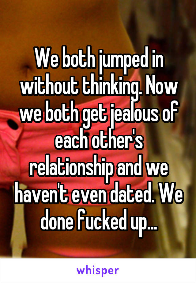 We both jumped in without thinking. Now we both get jealous of each other's relationship and we haven't even dated. We done fucked up...