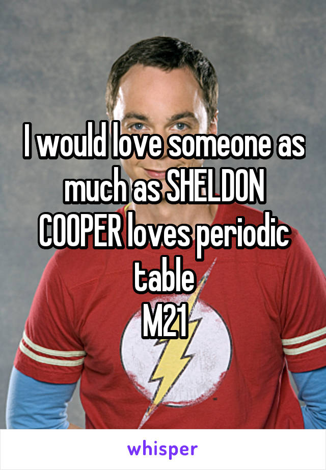 I would love someone as much as SHELDON COOPER loves periodic table
M21