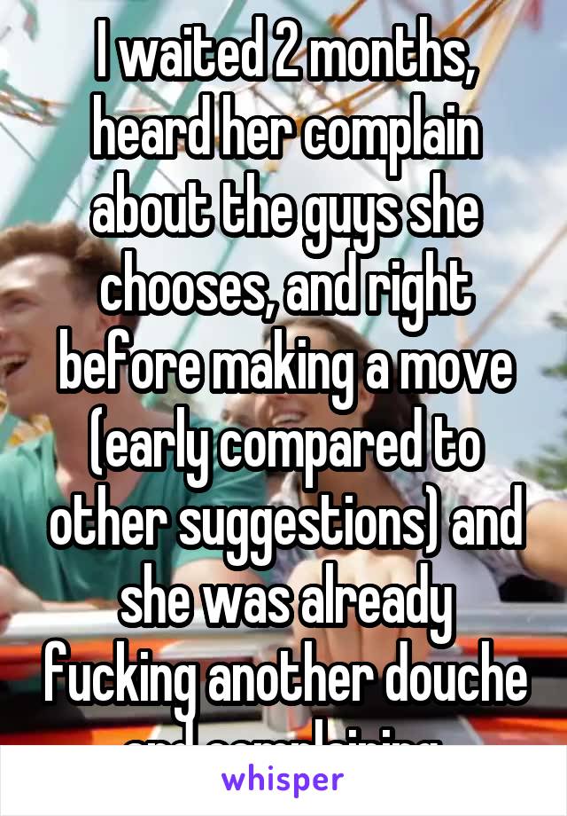I waited 2 months, heard her complain about the guys she chooses, and right before making a move (early compared to other suggestions) and she was already fucking another douche and complaining.