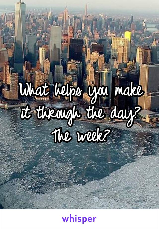 What helps you make it through the day? The week?