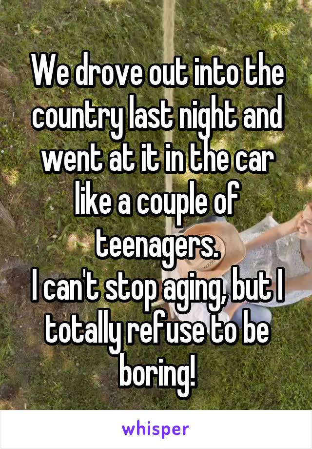 We drove out into the country last night and went at it in the car like a couple of teenagers.
I can't stop aging, but I totally refuse to be boring!