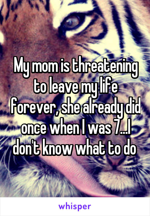 My mom is threatening to leave my life forever, she already did once when I was 7...I don't know what to do 
