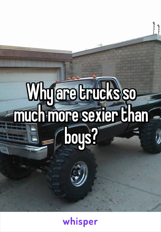 Why are trucks so much more sexier than boys?
