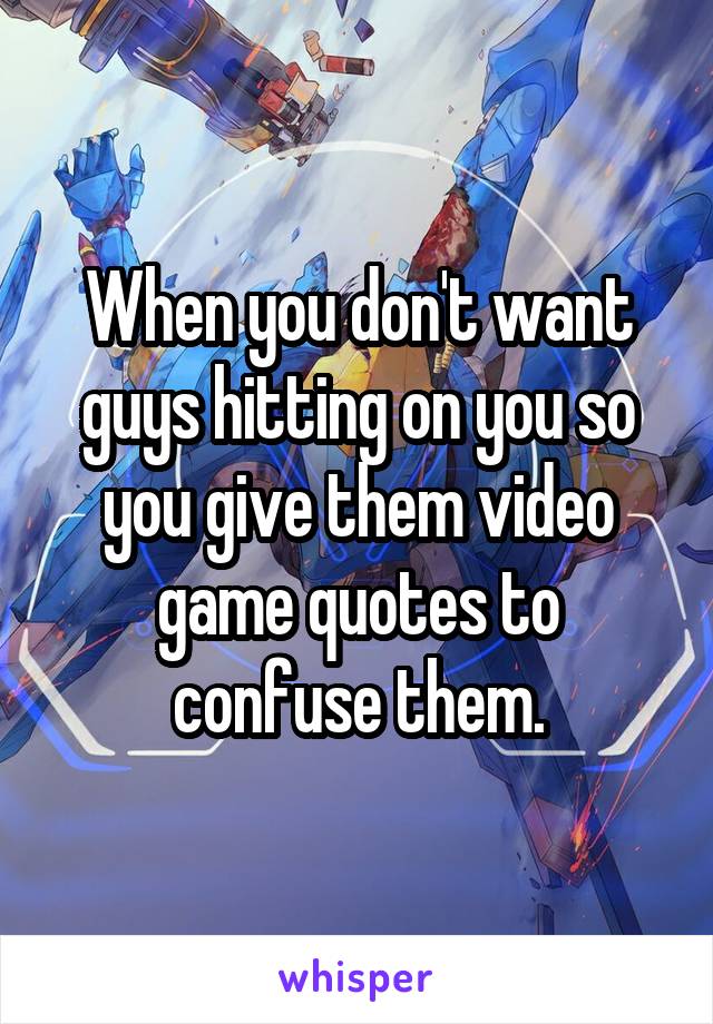 When you don't want guys hitting on you so you give them video game quotes to confuse them.