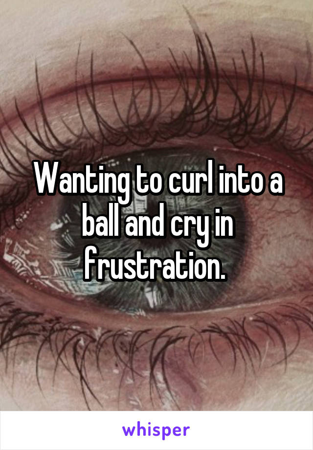 Wanting to curl into a ball and cry in frustration. 