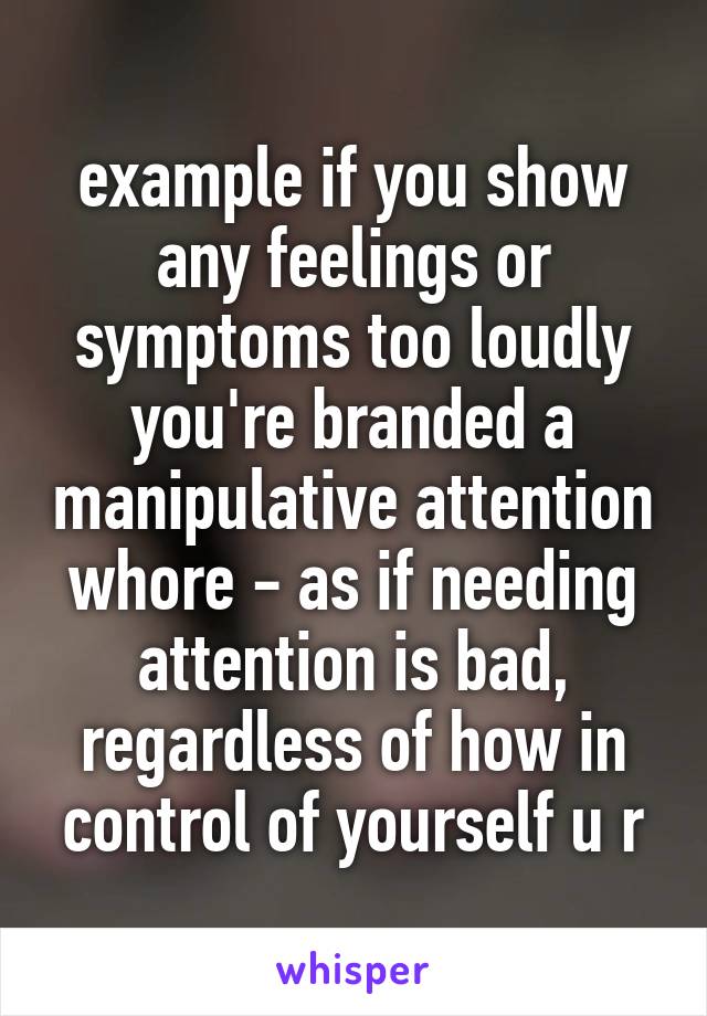 example if you show any feelings or symptoms too loudly you're branded a manipulative attention whore - as if needing attention is bad, regardless of how in control of yourself u r