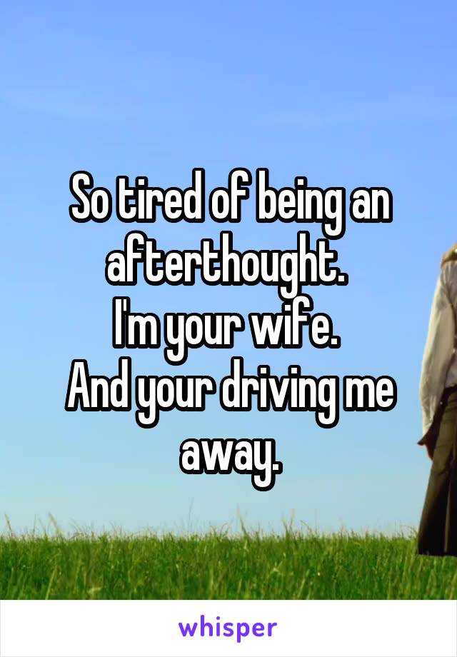 So tired of being an afterthought. 
I'm your wife. 
And your driving me away.