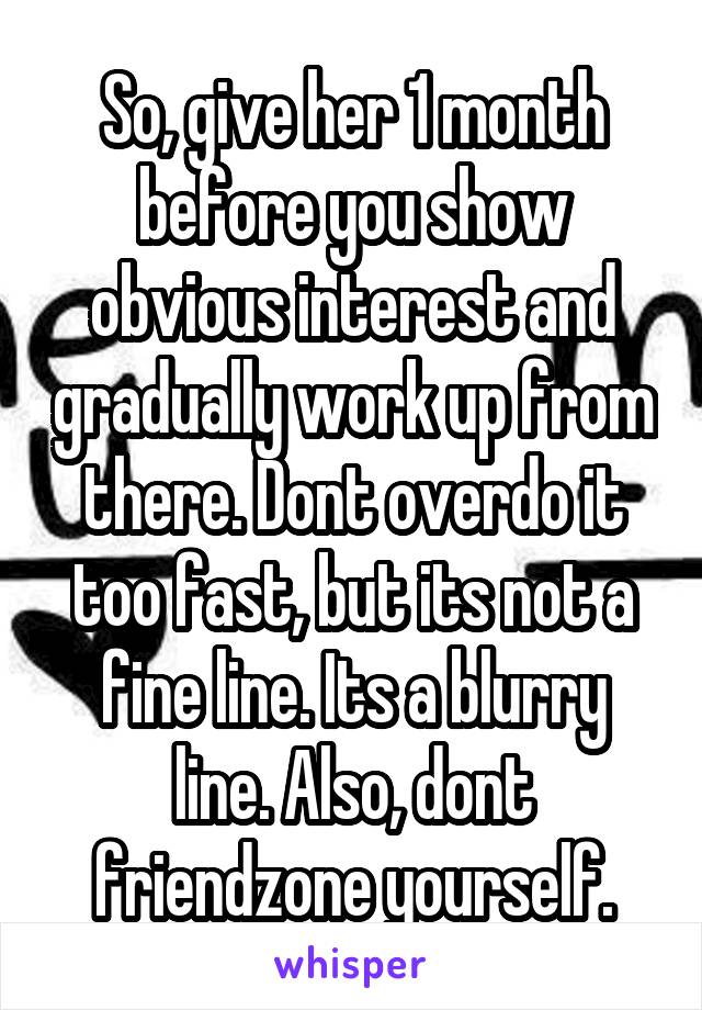 So, give her 1 month before you show obvious interest and gradually work up from there. Dont overdo it too fast, but its not a fine line. Its a blurry line. Also, dont friendzone yourself.