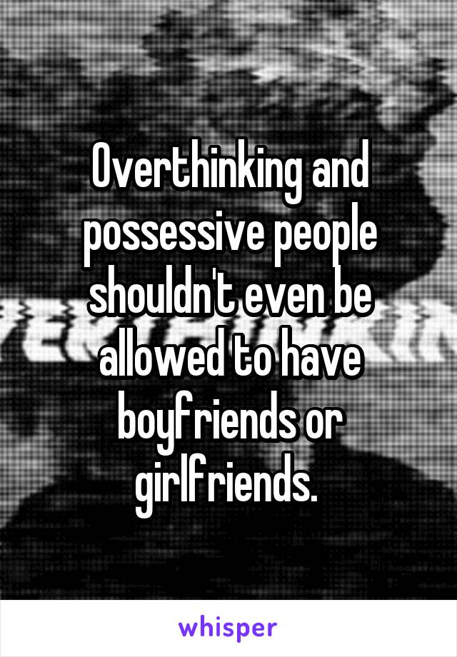 Overthinking and possessive people shouldn't even be allowed to have boyfriends or girlfriends. 
