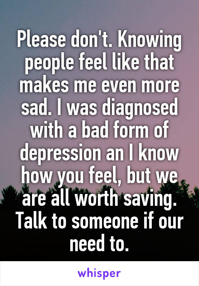 Please don't. Knowing people feel like that makes me even more sad. I was diagnosed with a bad form of depression an I know how you feel, but we are all worth saving. Talk to someone if our need to.