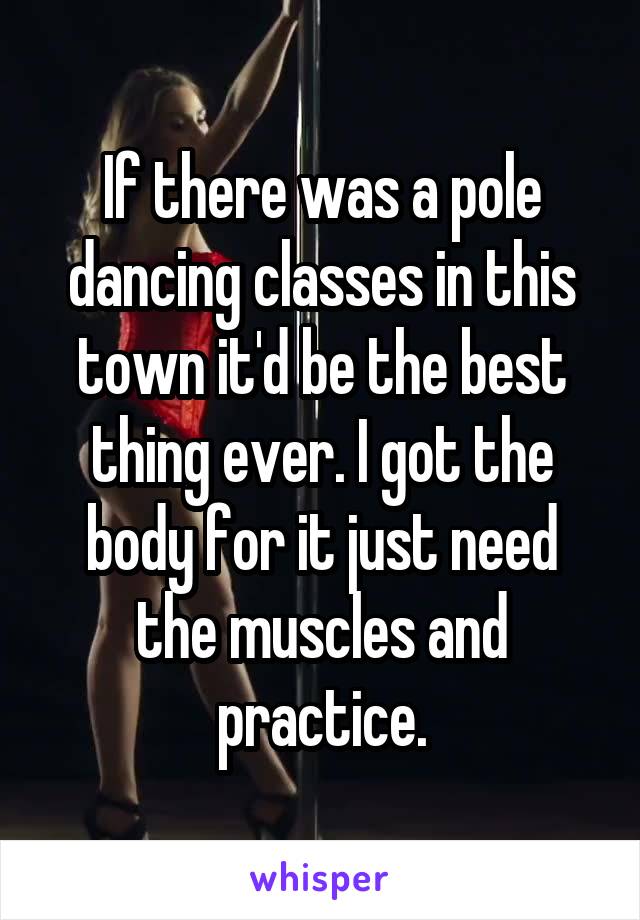 If there was a pole dancing classes in this town it'd be the best thing ever. I got the body for it just need the muscles and practice.