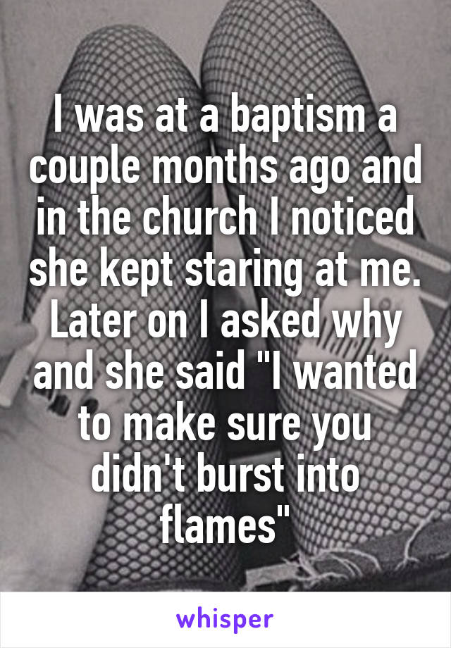 I was at a baptism a couple months ago and in the church I noticed she kept staring at me. Later on I asked why and she said "I wanted to make sure you didn't burst into flames"