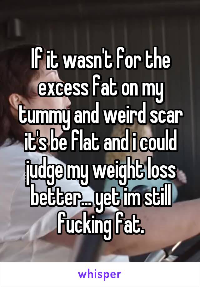 If it wasn't for the excess fat on my tummy and weird scar it's be flat and i could judge my weight loss better... yet im still fucking fat.