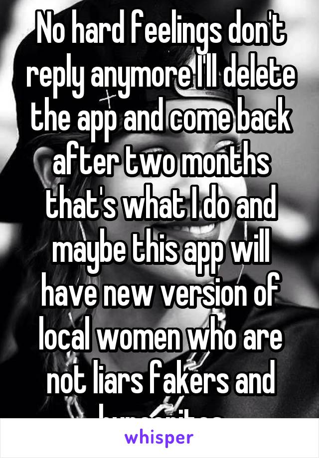 No hard feelings don't reply anymore I'll delete the app and come back after two months that's what I do and maybe this app will have new version of local women who are not liars fakers and hypocrites
