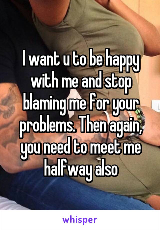 I want u to be happy with me and stop blaming me for your problems. Then again, you need to meet me halfway also