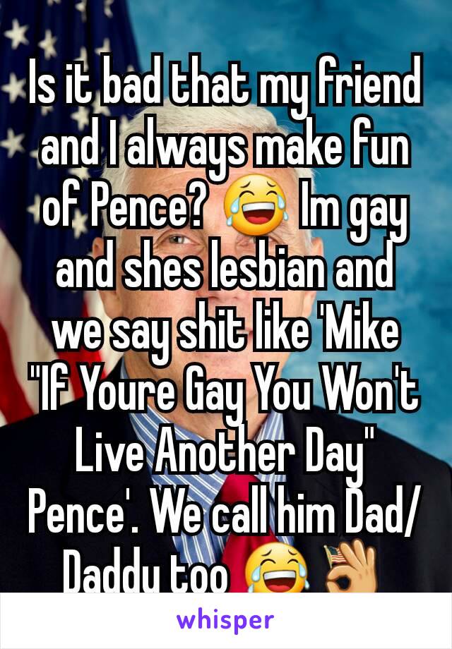 Is it bad that my friend and I always make fun of Pence? 😂 Im gay and shes lesbian and we say shit like 'Mike "If Youre Gay You Won't Live Another Day" Pence'. We call him Dad/Daddy too 😂👌