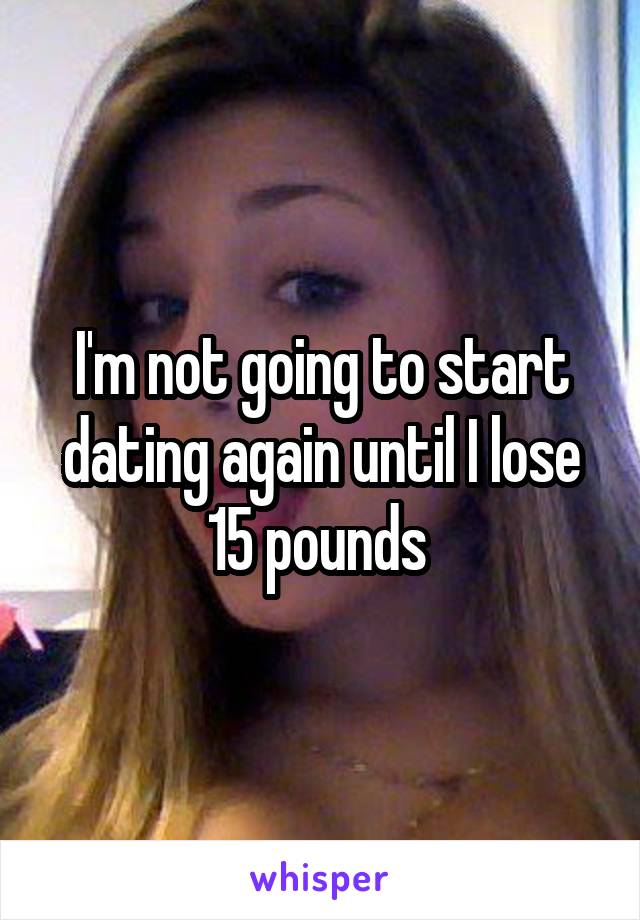 I'm not going to start dating again until I lose 15 pounds 