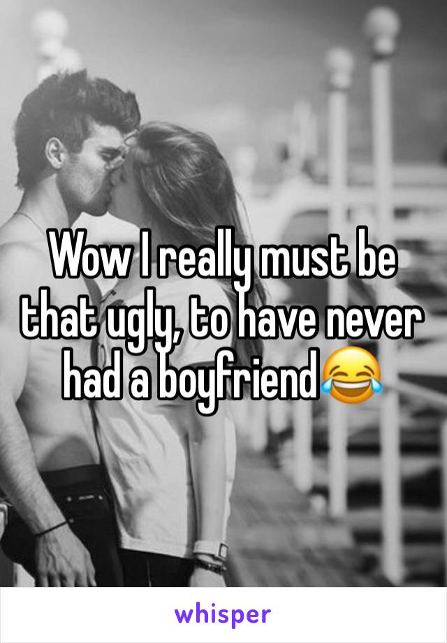 Wow I really must be that ugly, to have never had a boyfriend😂