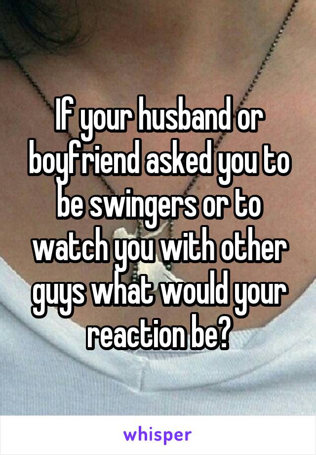 If your husband or boyfriend asked you to be swingers or to watch you with other guys what would your reaction be?