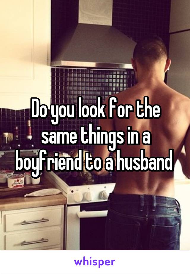 Do you look for the same things in a boyfriend to a husband 