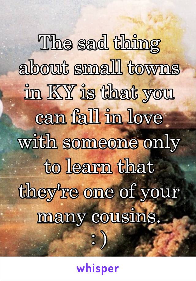 The sad thing about small towns in KY is that you can fall in love with someone only to learn that they're one of your many cousins.
: )