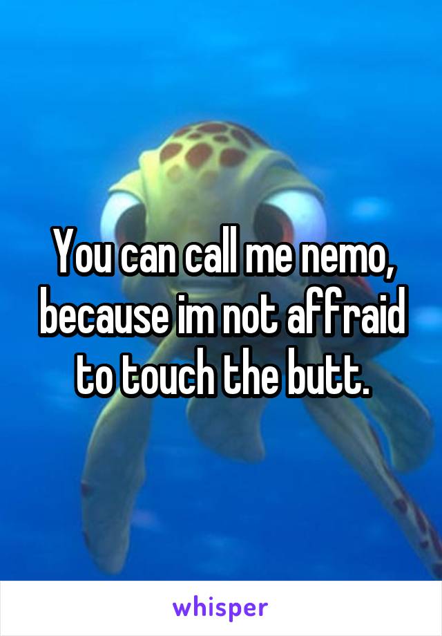 You can call me nemo, because im not affraid to touch the butt.