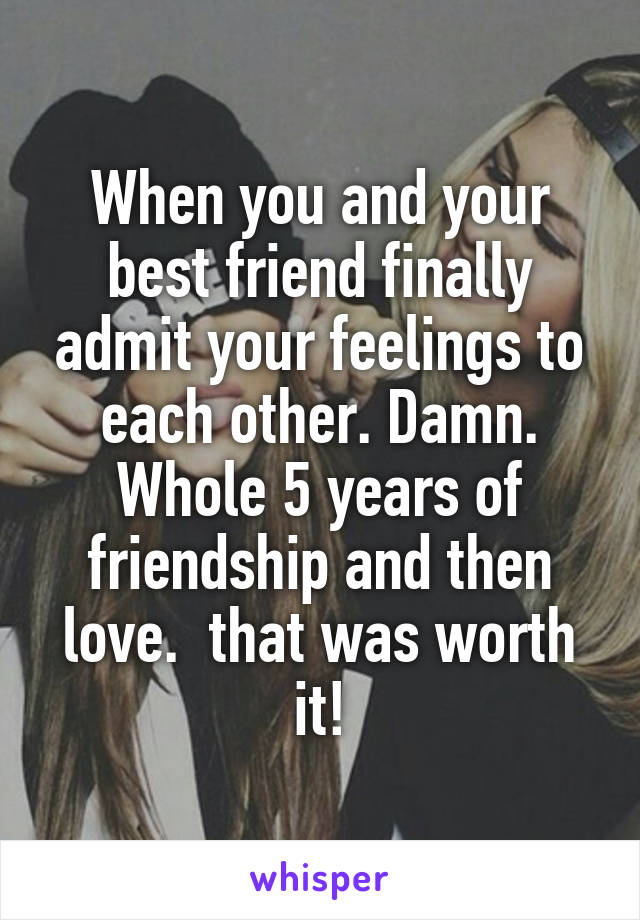 When you and your best friend finally admit your feelings to each other. Damn. Whole 5 years of friendship and then love.  that was worth it!