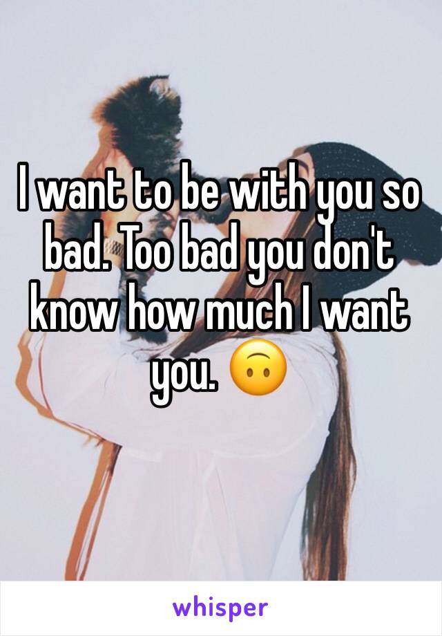 I want to be with you so bad. Too bad you don't know how much I want you. 🙃