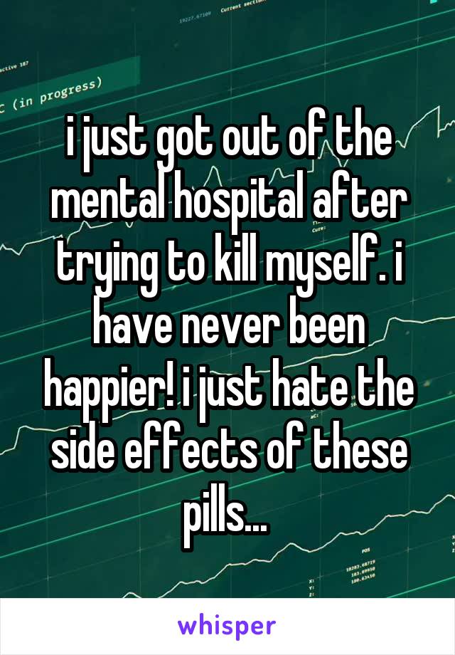 i just got out of the mental hospital after trying to kill myself. i have never been happier! i just hate the side effects of these pills... 