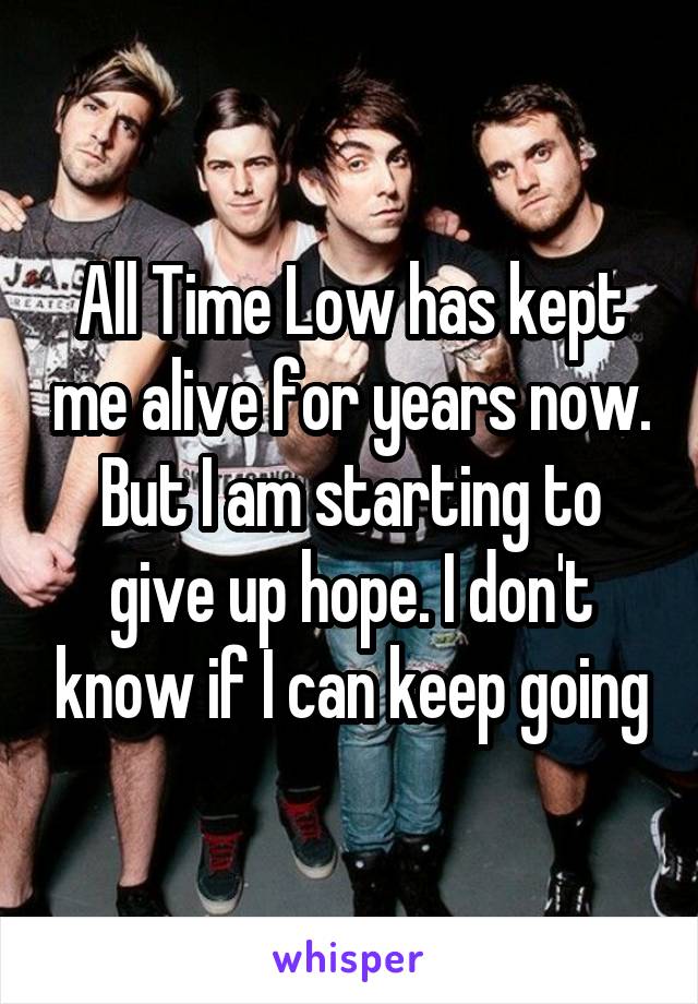 All Time Low has kept me alive for years now. But I am starting to give up hope. I don't know if I can keep going