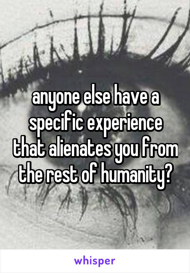 anyone else have a specific experience that alienates you from the rest of humanity?