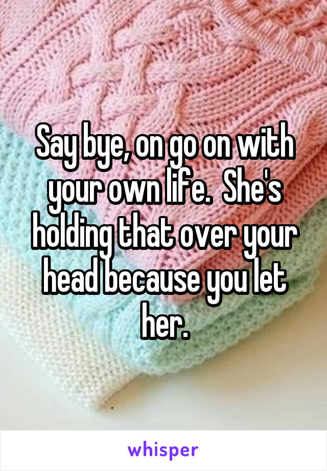Say bye, on go on with your own life.  She's holding that over your head because you let her.