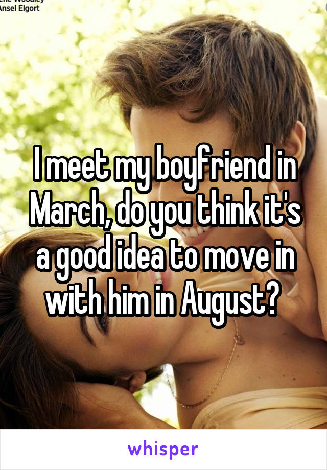 I meet my boyfriend in March, do you think it's a good idea to move in with him in August? 