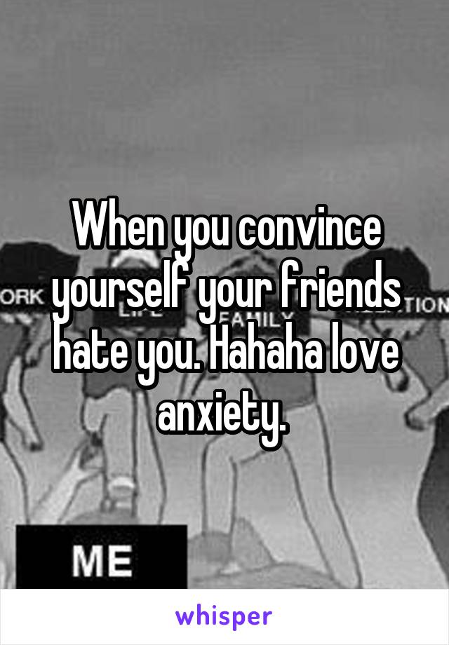 When you convince yourself your friends hate you. Hahaha love anxiety. 