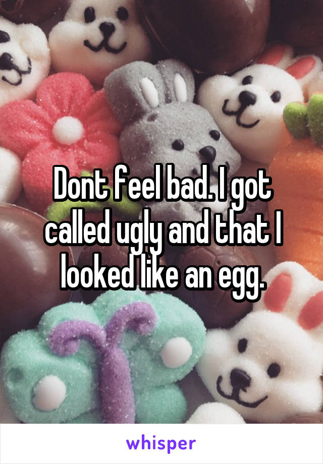 Dont feel bad. I got called ugly and that I looked like an egg.