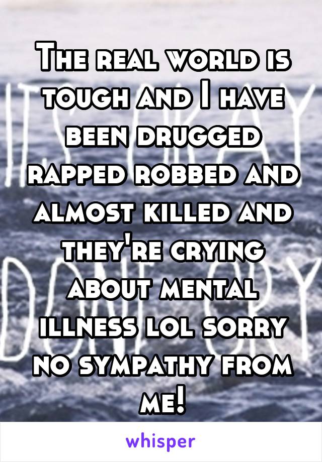 The real world is tough and I have been drugged rapped robbed and almost killed and they're crying about mental illness lol sorry no sympathy from me!