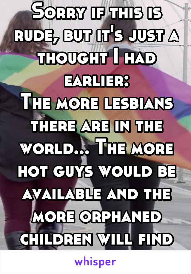 Sorry if this is rude, but it's just a thought I had earlier:
The more lesbians there are in the world... The more hot guys would be available and the more orphaned children will find good homes.