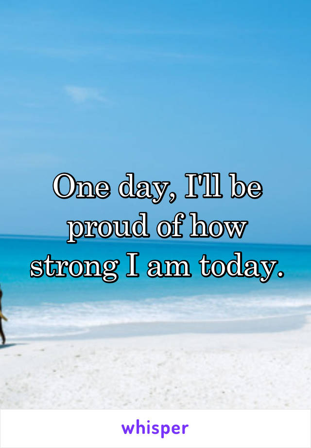 One day, I'll be proud of how strong I am today.