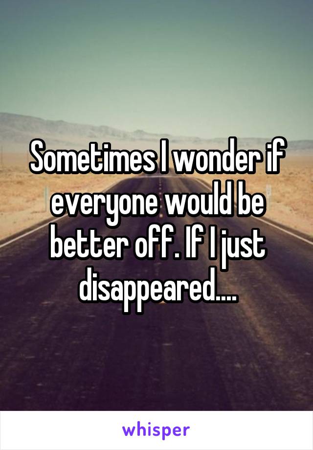 Sometimes I wonder if everyone would be better off. If I just disappeared....