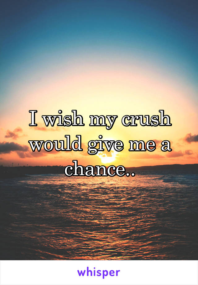 I wish my crush would give me a chance..